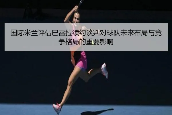 国际米兰评估巴雷拉续约谈判对球队未来布局与竞争格局的重要影响