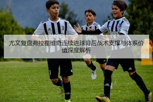 尤文复盘弗拉霍维奇连续进球背后战术支撑与体系价值深度解析