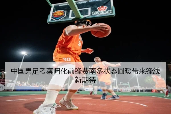 中国男足考察归化前锋费南多状态回暖带来锋线新期待