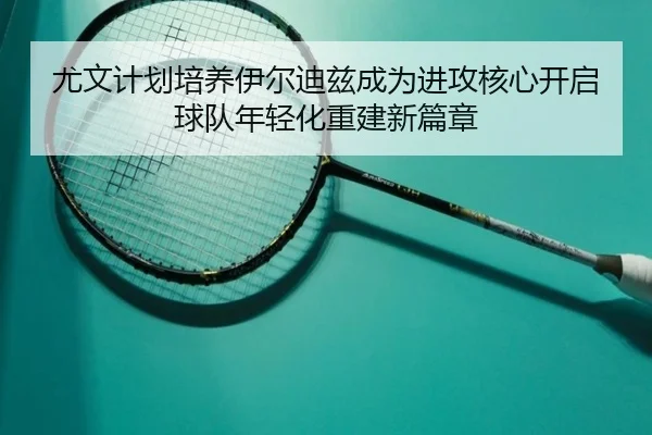 尤文计划培养伊尔迪兹成为进攻核心开启球队年轻化重建新篇章