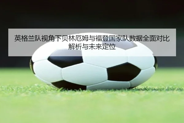 英格兰队视角下贝林厄姆与福登国家队数据全面对比解析与未来定位