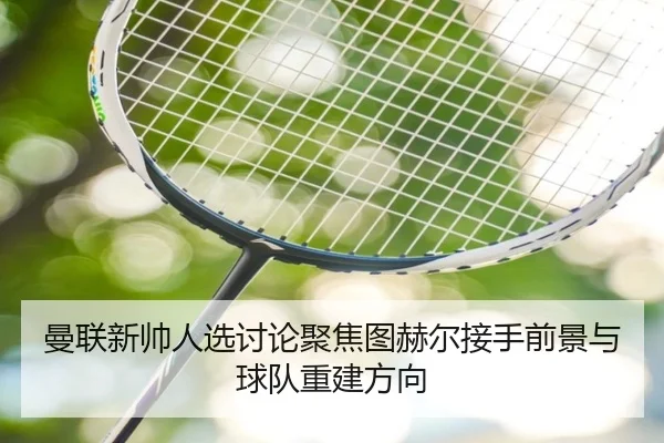 曼联新帅人选讨论聚焦图赫尔接手前景与球队重建方向