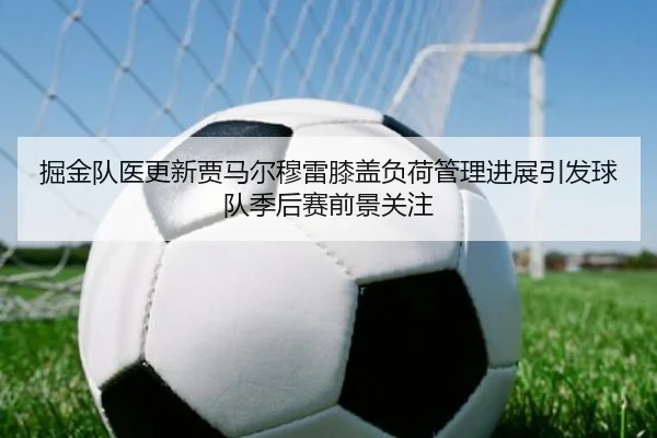 掘金队医更新贾马尔穆雷膝盖负荷管理进展引发球队季后赛前景关注