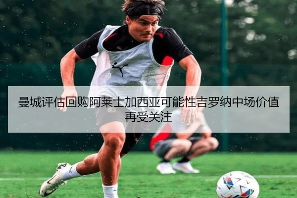 曼城评估回购阿莱士加西亚可能性吉罗纳中场价值再受关注