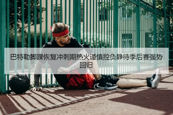 巴特勒脚踝恢复冲刺期热火谨慎控负静待季后赛强势回归