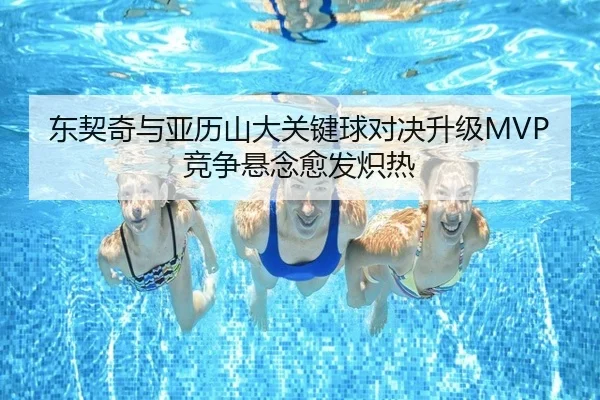 东契奇与亚历山大关键球对决升级MVP竞争悬念愈发炽热