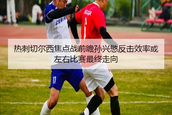 热刺切尔西焦点战前瞻孙兴慜反击效率或左右比赛最终走向